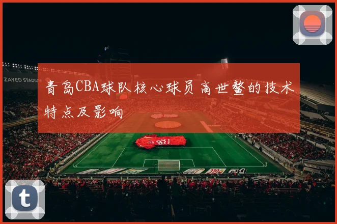 青岛CBA球队核心球员高世鳌的技术特点及影响
