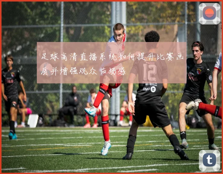足球高清直播系统如何提升比赛画质并增强观众临场感